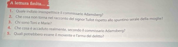 A lettura finita... 
1. Quale indizio insospettisce il commissario Adamsberg? 
2. Che cosa non torna nel racconto del signor Tuilot rispetto allo spuntino serale della moglie? 
3. Chi sono Toni e Marie? 
4. Che cosa è accaduto realmente, secondo il commissario Adamsberg? 
5. Quali potrebbero essere il movente e l’arma del delitto?