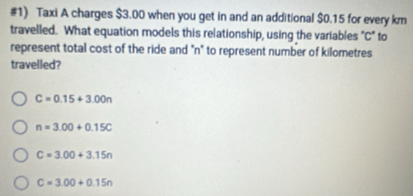 #1) Taxi A charges $3.00 when you get in and an additional $0.15 for every km
travelled. What equation models this relationship, using the variables "C" to
represent total cost of the ride and "n" to represent number of kilometres
travelled?
C=0.15+3.00n
n=3.00+0.15C
C=3.00+3.15n
C=3.00+0.15n