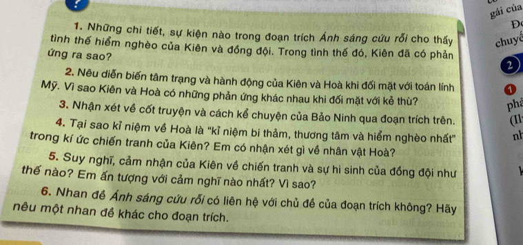 gái của 
D 
1. Những chi tiết, sự kiện nào trong đoạn trích Ánh sáng cứu rỗi cho thấy chuyế 
tình thế hiểm nghèo của Kiên và đồng đội. Trong tình thế đó, Kiên đã có phản 
ứng ra sao? 
2 
2. Nêu diễn biến tâm trạng và hành động của Kiên và Hoà khi đối mặt với toán lính o 
Mỹ. Vì sao Kiên và Hoà có những phản ứng khác nhau khi đối mặt với kẻ thù? 
phả 
3. Nhận xét về cốt truyện và cách kể chuyện của Bảo Ninh qua đoạn trích trên. (11 
4. Tại sao kỉ niệm về Hoà là “kỉ niệm bi thảm, thương tâm và hiểm nghèo nhất” nh 
trong kí ức chiến tranh của Kiên? Em có nhận xét gì về nhân vật Hoà? 
5. Suy nghĩ, cảm nhận của Kiên về chiến tranh và sự hi sinh của đồng đội như 
thế nào? Em ấn tượng với cảm nghĩ nào nhất? Vì sao? 
6. Nhan đề Ánh sáng cứu rỗi có liên hệ với chủ đề của đoạn trích không? Hãy 
nêu một nhan đề khác cho đoạn trích.