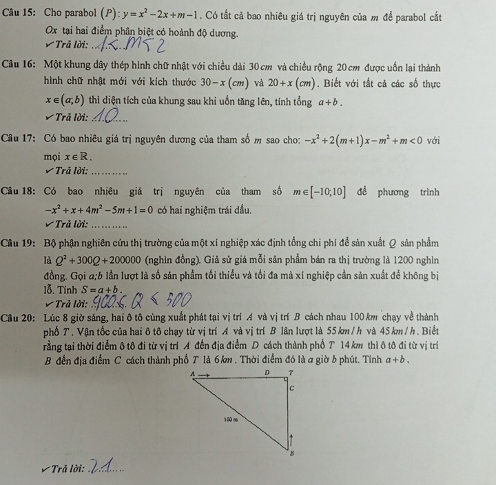 Cho parabol (P): y=x^2-2x+m-1. Có tất cả bao nhiêu giá trị nguyên của m để parabol cắt
Ox tại hai điểm phân biệt có hoành độ dương.
Trả lời:_
Câu 16: Một khung dây thép hình chữ nhật với chiều dài 30cm và chiều rộng 20 cm được uốn lại thành
hình chữ nhật mới với kích thước 30-x(cm) và 20+x(cm). Biết với tất cả các số thực
x∈ (a,b) thì diện tích của khung sau khi uốn tăng lên, tính tổng a+b.
Trả lời:_
Câu 17: Có bao nhiêu giá trị nguyên dương của tham số m sao cho: -x^2+2(m+1)x-m^2+m<0</tex> với
mọi x∈ R.
V Trả lời:_
Câu 18: Có bao nhiêu giá trị nguyên của tham số m∈ [-10;10] đề phương trình
-x^2+x+4m^2-5m+1=0 có hai nghiệm trái dấu.
Trả lời:_
Câu 19: Bộ phận nghiên cứu thị trường của một xí nghiệp xác định tổng chi phí để sản xuất Q sản phẩm
là Q^2+300Q+200000 (nghìn đồng). Giả sử giá mỗi sản phầm bán ra thị trường là 1200 nghìn
đồng. Gọi a;b lần lượt là số sản phẩm tối thiểu và tối đa mà xí nghiệp cần sản xuất để không bị
lỗ. Tính S=a+b.
Trả lời:_
Câu 20: Lúc 8 giờ sáng, hai ô tô cùng xuất phát tại vị trí A và vị trí B cách nhau 100 km chạy về thành
phố T. Vận tốc của hai ô tô chạy từ vị trí A và vị trí B lân lượt là 55 km / h và 45 km / h. Biết
rằng tại thời điểm ô tô đi từ vị trí A đến địa điểm D cách thành phố T 14 km thì ô tô đi từ vị trí
B đến địa điểm C cách thành phố T là 6km . Thời điểm đó là a giờ b phút. Tính a+b.
* Trả lời:_