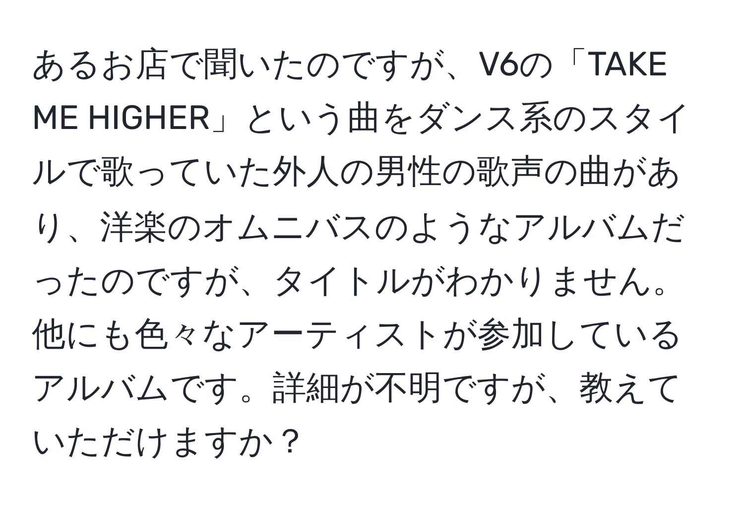 あるお店で聞いたのですが、V6の「TAKE ME HIGHER」という曲をダンス系のスタイルで歌っていた外人の男性の歌声の曲があり、洋楽のオムニバスのようなアルバムだったのですが、タイトルがわかりません。他にも色々なアーティストが参加しているアルバムです。詳細が不明ですが、教えていただけますか？