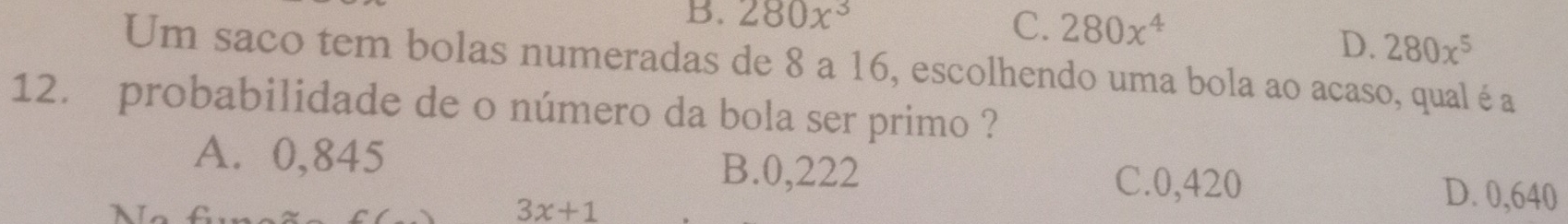 B. 280x^3
C. 280x^4
D. 280x^5
Um saco tem bolas numeradas de 8 a 16, escolhendo uma bola ao acaso, qual é a
12. probabilidade de o número da bola ser primo ?
A. 0,845 B. 0,222 C. 0,420 D. 0,640
7
3x+1