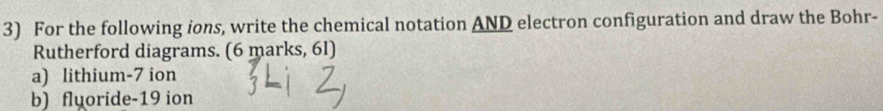 For the following ions, write the chemical notation AND electron configuration and draw the Bohr- 
Rutherford diagrams. (6 marks, 6I) 
a) lithium- 7 ion 
b) fluoride- 19 ion