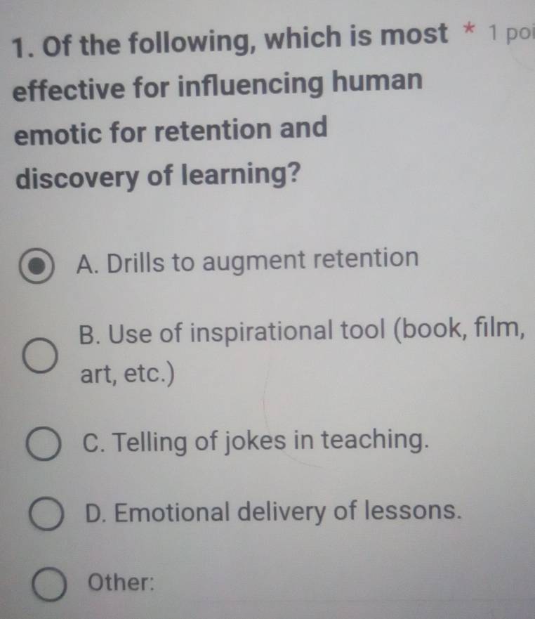 Of the following, which is most * 1 poi
effective for influencing human
emotic for retention and
discovery of learning?
A. Drills to augment retention
B. Use of inspirational tool (book, film,
art, etc.)
C. Telling of jokes in teaching.
D. Emotional delivery of lessons.
Other: