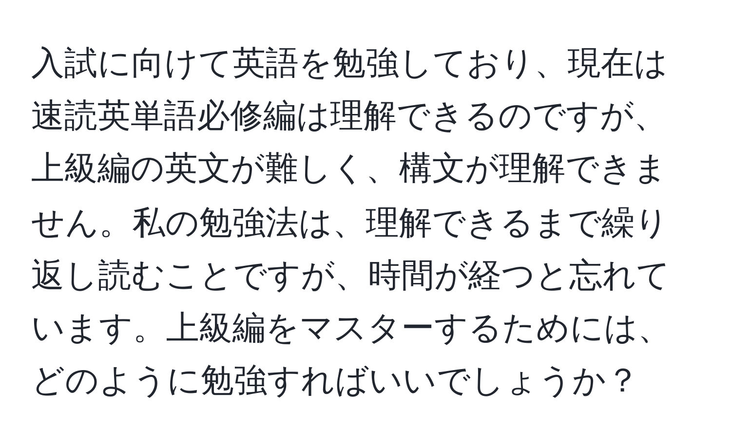 入試に向けて英語を勉強しており、現在は速読英単語必修編は理解できるのですが、上級編の英文が難しく、構文が理解できません。私の勉強法は、理解できるまで繰り返し読むことですが、時間が経つと忘れています。上級編をマスターするためには、どのように勉強すればいいでしょうか？