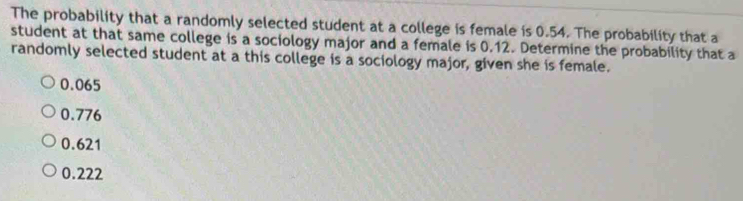 The probability that a randomly selected student at a college is female is 0.54. The probability that a
student at that same college is a sociology major and a female is 0.12. Determine the probability that a
randomly selected student at a this college is a sociology major, given she is female.
0.065
0.776
0.621
0.222