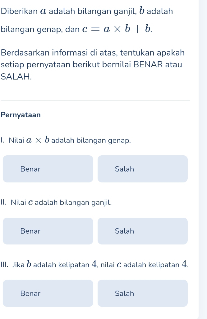 Diberikan α adalah bilangan ganjil, b adalah
bilangan genap, dan c=a* b+b. 
Berdasarkan informasi di atas, tentukan apakah
setiap pernyataan berikut bernilai BENAR atau
SALAH.
Pernyataan
1. Nilai a* b adalah bilangan genap.
Benar Salah
II. Nilai C adalah bilangan ganjil.
Benar Salah
III. Jika b adalah kelipatan 4, nilai C adalah kelipatan 4.
Benar Salah