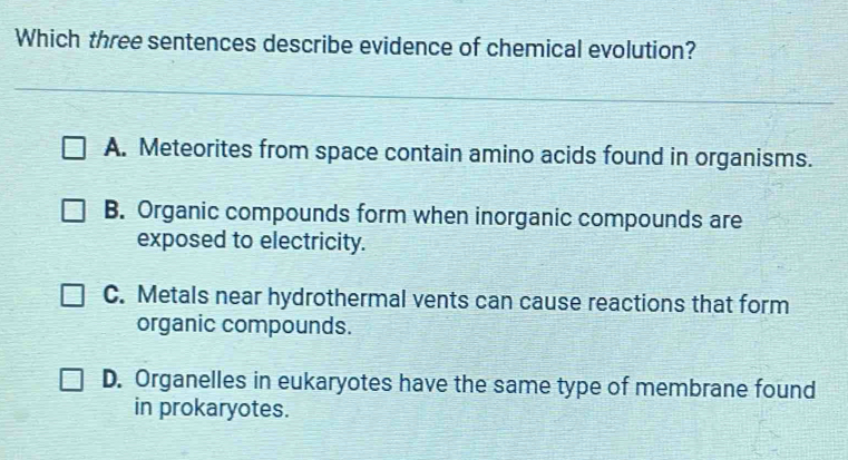 Which three sentences describe evidence of chemical evolution?
A. Meteorites from space contain amino acids found in organisms.
B. Organic compounds form when inorganic compounds are
exposed to electricity.
C. Metals near hydrothermal vents can cause reactions that form
organic compounds.
D. Organelles in eukaryotes have the same type of membrane found
in prokaryotes.