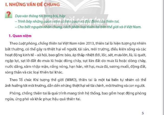 NHỨNG VẤN Đề CHUNG 
? Dựa vào thông tin trong bài, hãy: 
- Trình bày những quan niệm có liên quan và đặc điểm của thiên tai. 
- Cho biết nguyên nhân chung, cách phân loại thiên tai trên thế giới và ở Việt Nam. 
1. Quan niệm 
Theo Luật phòng, chống thiên tai Việt Nam năm 2013, thiên tai là hiện tượng tự nhiên 
bất thường, có thể gây ra thiệt hại về người, tài sản, môi trường, điều kiện sống và các 
hoạt động kinh tế - xã hội, bao gồm: bão, áp thấp nhiệt đới, lốc, sét, mưa lớn, lũ, lũ quét, 
ngập lụt, sạt lở đất do mưa lũ hoặc dòng chảy, sụt lún đất do mưa lũ hoặc dòng chảy, 
nước dâng, xâm nhập mặn, nắng nóng, hạn hán, rét hại, mưa đá, sương muối, động đất, 
sóng thần và các loại thiên tai khác. 
Theo Tổ chức Khí tượng thế giới (WMO), thiên tai là một tai biến tự nhiên có thể 
ảnh hưởng tới môi trường, dẫn dến những thiệt hại về tài chính, môi trường và con người. 
Phòng, chống thiên tai là quá trình mang tính hệ thống, bao gồm hoạt động phòng 
ngừa, ứng phó và khắc phục hậu quả thiên tai. 
5