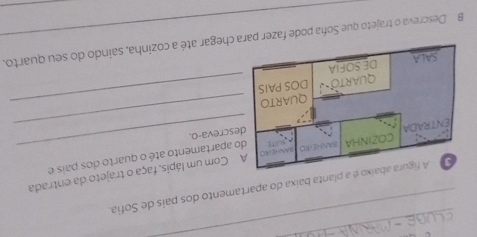 planta baixa do apartamento dos pais de Sofia. 
_ 
Com um lápis, faça o trajeto da entrada 
apartamento até o quarto dos pais e 
screva-o. 
_ 
_ 
B Descreva o trajeto que Soña pode fazer pchegar até a cozinha, saindo do seu quarto.