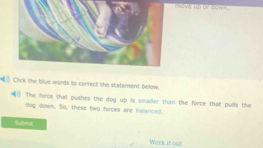 move up or down. 
Click the blue words to correct the statement below. 
The force that pushes the dog up is smaller than the force that pulls the 
dog down. So, these two forces are balanced. 
Submit 
Work it out