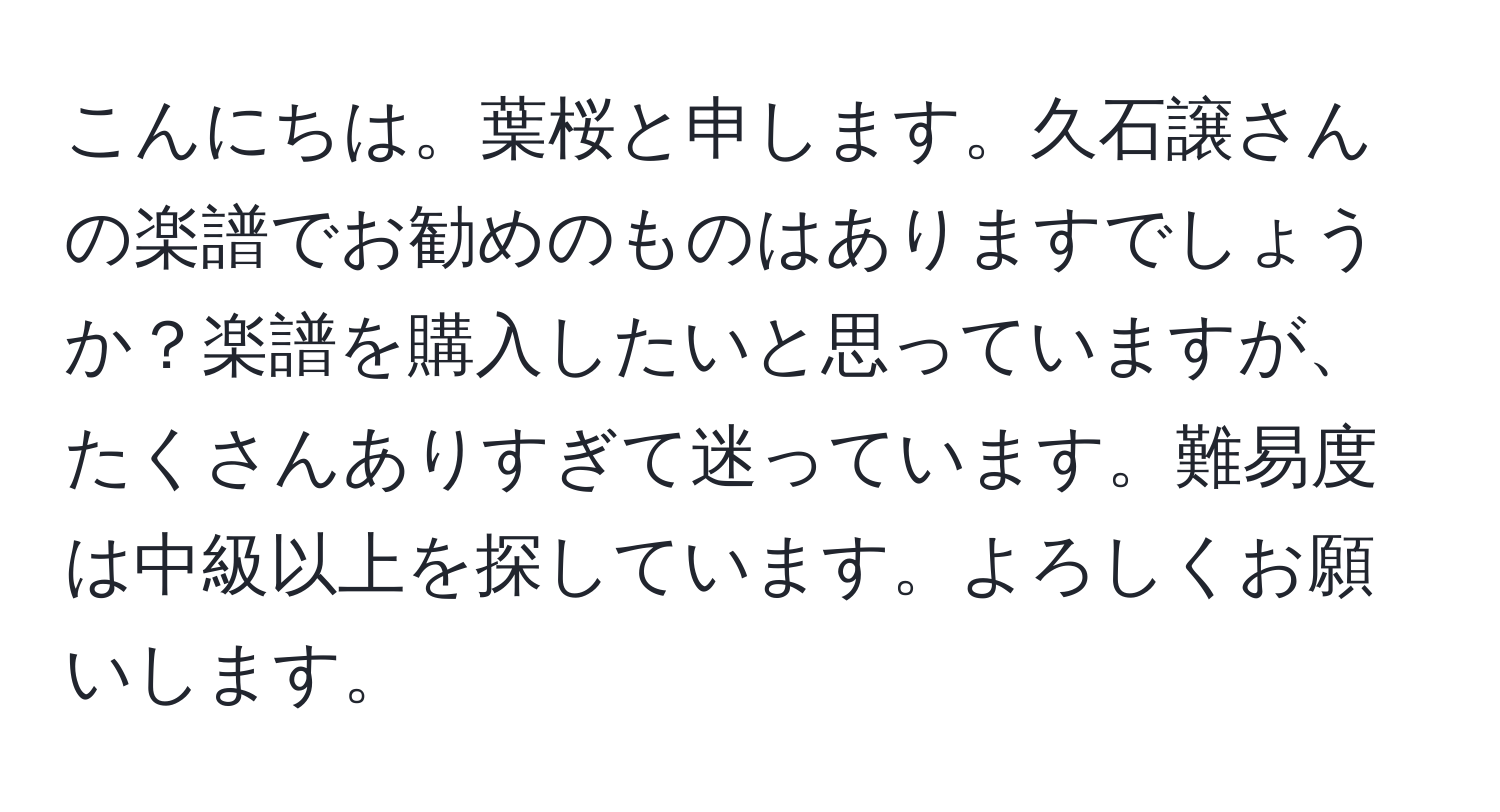 こんにちは。葉桜と申します。久石譲さんの楽譜でお勧めのものはありますでしょうか？楽譜を購入したいと思っていますが、たくさんありすぎて迷っています。難易度は中級以上を探しています。よろしくお願いします。