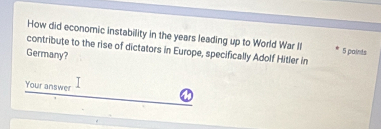 How did economic instability in the years leading up to World War II 5 points 
contribute to the rise of dictators in Europe, specifically Adolf Hitler in 
Germany? 
Your answer