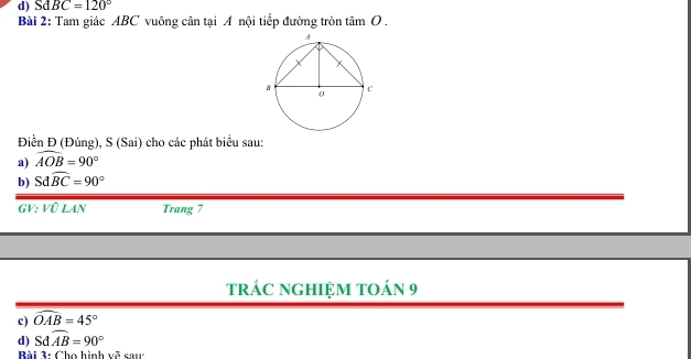 SdBC=120°
Bài 2: Tam giác ABC vuông cân tại A nội tiếp đường tròn tan O
Điền Đ (Đúng), S (Sai) cho các phát biểu sau: 
a) widehat AOB=90°
b) Sdwidehat BC=90°
GV: Vũ LAN Trang 7
trÁC NgHIệM tOán 9 
c) widehat OAB=45°
d) Sđ widehat AB=90°
Bài 3: Cho hình vẽ sau: