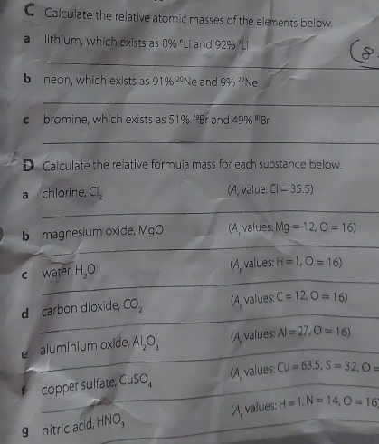 CCalculate the relative atomic masses of the elements below.
a lithium, which exists as 8 f 8% 'Li and 92% 'Li
_
b neon, which exists as 91% ^20 Ne and 9% ^22 Ne
_
c bromine, which exists as 51% ^79Br and 49% ^81B
_
D Calculate the relative formula mass for each substance below.
a chlorine, Cl_2 (A, value: CI=35.5)
b magnesium oxide, MgO (A, values: Mg=12, O=16)
(A values: (A
c water, H_2O H=1,O=16)
d carbon dioxide, CO_2 (A values: C=12, O=16)
e aluminium oxide, Al_2O_3 (A, values: AI=27, O=16)
copper sufate CuSO_4 (A values: Cu=63.5, S=32, O=
g nitric acid, HNO, (A, values: H=1, N=14, O=16