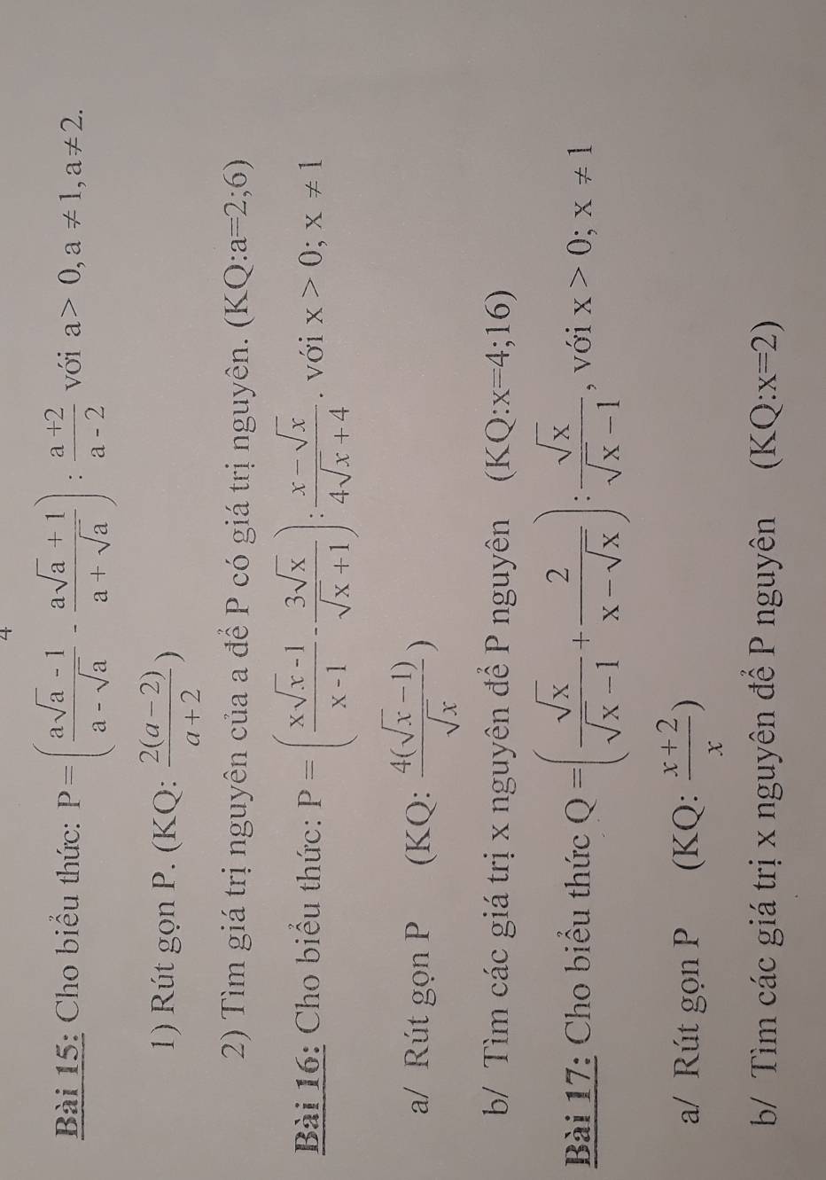 Cho biểu thức: P=( (asqrt(a)-1)/a-sqrt(a) - (asqrt(a)+1)/a+sqrt(a) ): (a+2)/a-2  với a>0, a!= 1, a!= 2. 
1) Rút gọn P. (KQ:  (2(a-2))/a+2 )
2) Tìm giá trị nguyên của a để P có giá trị nguyên. (KQ:a=2;6)
Bài 16: Cho biểu thức: P=( (xsqrt(x)-1)/x-1 - 3sqrt(x)/sqrt(x)+1 ): (x-sqrt(x))/4sqrt(x)+4 . với x>0;x!= 1
a/ Rút gọn P (KQ:  (4(sqrt(x)-1))/sqrt(x) )
b/ Tìm các giá trị x nguyên để P nguyên (KQ:x=4;16)
Bài 17: Cho biểu thức Q=( sqrt(x)/sqrt(x)-1 + 2/x-sqrt(x) ): sqrt(x)/sqrt(x)-1  , với x>0;x!= 1
a/ Rút gọn P (KQ:  (x+2)/x )
b/ Tìm các giá trị x nguyên để P nguyên (KQ:x=2)