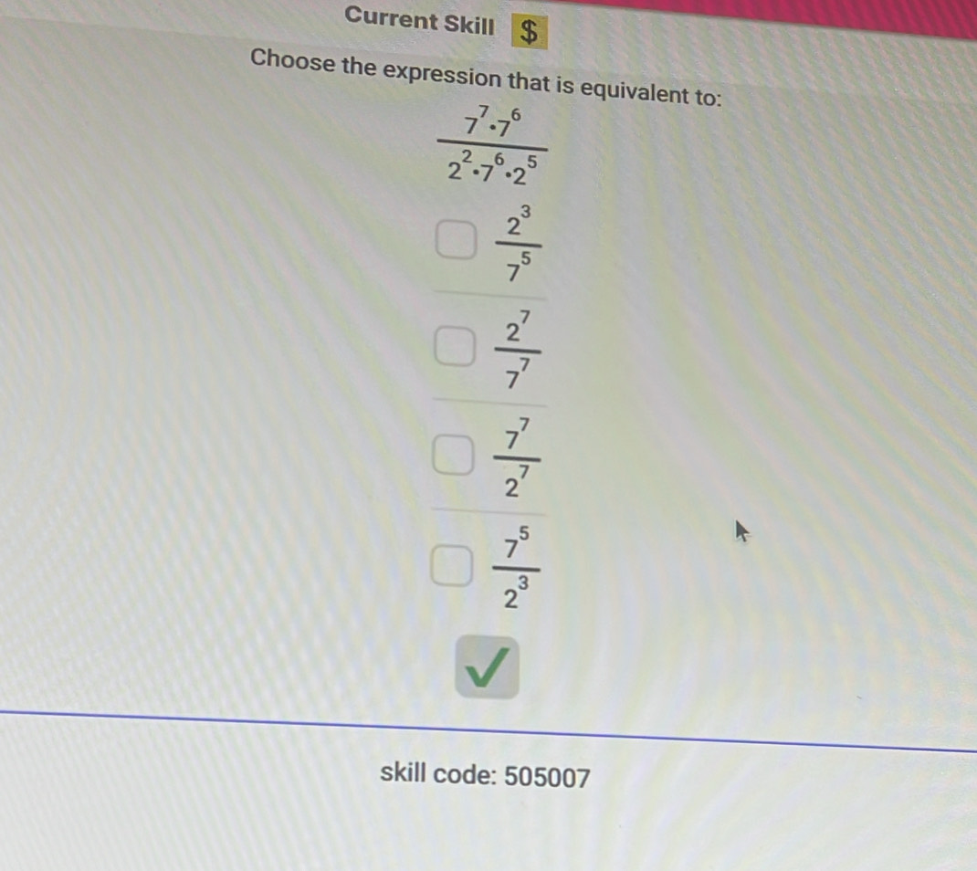 Current Skill $
Choose the expression that is equivalent to:
 7^7· 7^6/2^2· 7^6· 2^5 
beginarrayr □  2^3/7^5  □  2^7/7 endarray
 7^7/2^7 
 7^5/2^3 
skill code: 505007