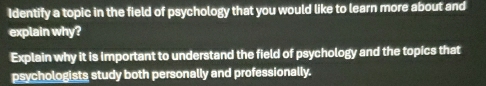 Identify a topic in the field of psychology that you would like to learn more about and 
explain why? 
Explain why it is important to understand the field of psychology and the topics that 
psychologists study both personally and professionally.