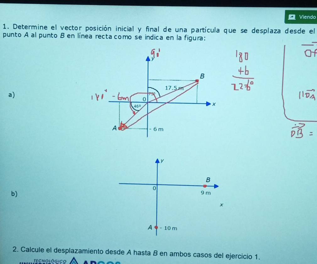 Viendo 
1. Determine el vector posición inicial y final de una partícula que se desplaza desde el 
punto A al punto B en línea recta como se indica en la figura: 
B
17.5 m
a)
0
46º
A - 6 m
y
B
0
b)
9 m
A - 10 m
2. Calcule el desplazamiento desde A hasta B en ambos casos del ejercicio 1. 
TECNOLOGICO