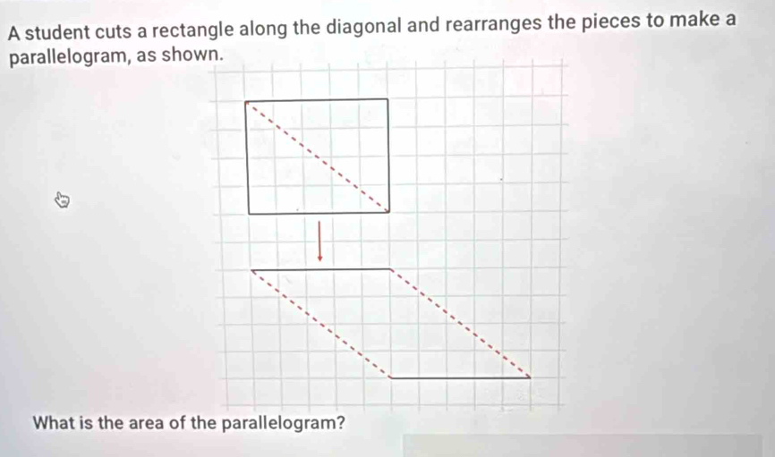 A student cuts a rectangle along the diagonal and rearranges the pieces to make a 
parallelogram, as shown. 
What is the area of the parallelogram?