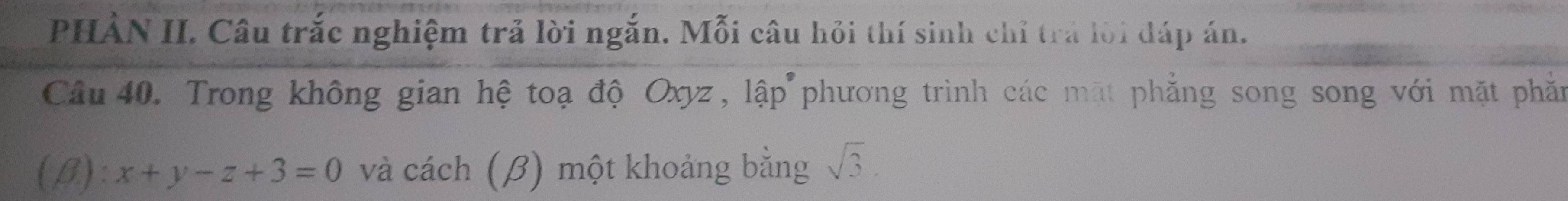 PHÀN II. Câu trắc nghiệm trả lời ngắn. Mỗi câu hỏi thí sinh chỉ trả lời đáp án. 
Câu 40. Trong không gian hệ toạ độ Oxyz, lập phương trình các mặt phẳng song song với mặt phần 
(β): x+y-z+3=0 và cách (β) một khoảng bằng sqrt(3).