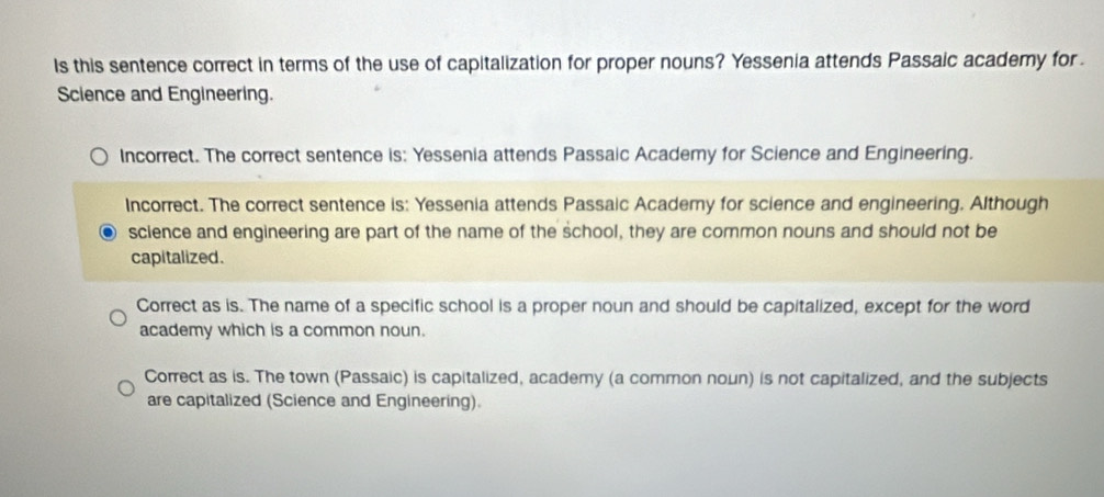 Is this sentence correct in terms of the use of capitalization for proper nouns? Yessenia attends Passaic academy for 
Science and Engineering.
Incorrect. The correct sentence is: Yessenia attends Passaic Academy for Science and Engineering.
Incorrect. The correct sentence is: Yessenia attends Passaic Academy for science and engineering. Although
science and engineering are part of the name of the school, they are common nouns and should not be
capitalized.
Correct as is. The name of a specific school is a proper noun and should be capitalized, except for the word
academy which is a common noun.
Correct as is. The town (Passaic) is capitalized, academy (a common noun) is not capitalized, and the subjects
are capitalized (Science and Engineering).