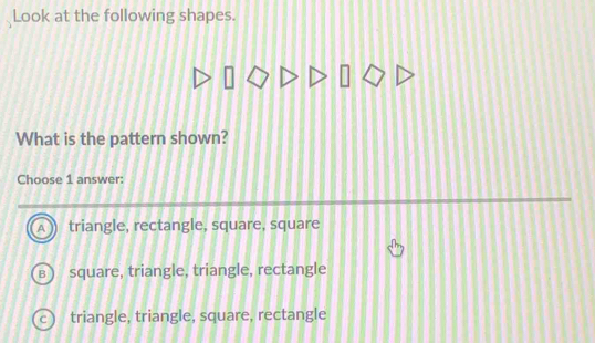 Look at the following shapes.
What is the pattern shown?
Choose 1 answer:
triangle, rectangle, square, square
square, triangle, triangle, rectangle
triangle, triangle, square, rectangle