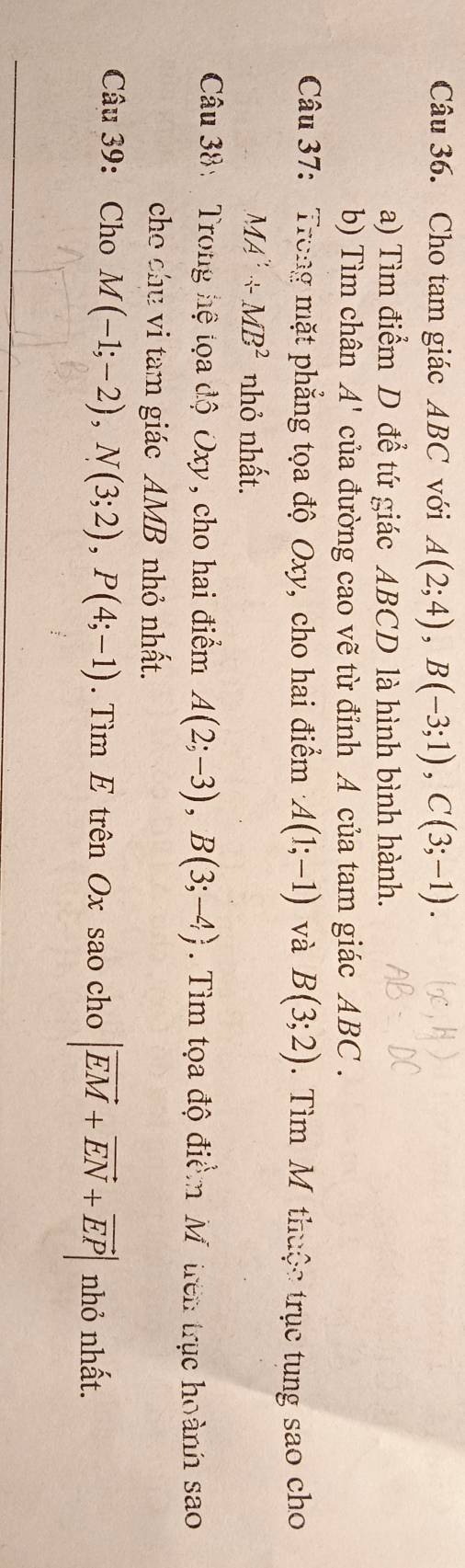 Cho tam giác ABC với A(2;4), B(-3;1), C(3;-1). 
a) Tìm điểm D để tứ giác ABCD là hình bình hành. 
b) Tìm chân A' của đường cao vẽ từ đỉnh A của tam giác ABC. 
Câu 37: Trong mặt phẳng tọa độ Oxy, cho hai điểm A(1;-1) và B(3;2). Tìm M thuộc trục tung sao cho
MA'+MB^2 nhỏ nhất. 
Câu 38: Trong hệ tọa độ Oxy, cho hai điểm A(2;-3), B(3;-4). Tìm tọa độ điểm Môtrên trục hoành sao 
cho chu vi tam giác AMB nhỏ nhất. 
Câu 39: Cho M(-1;-2), N(3;2), P(4;-1). Tìm E trên Ox sao cho |vector EM+vector EN+vector EP| nhỏ nhất.