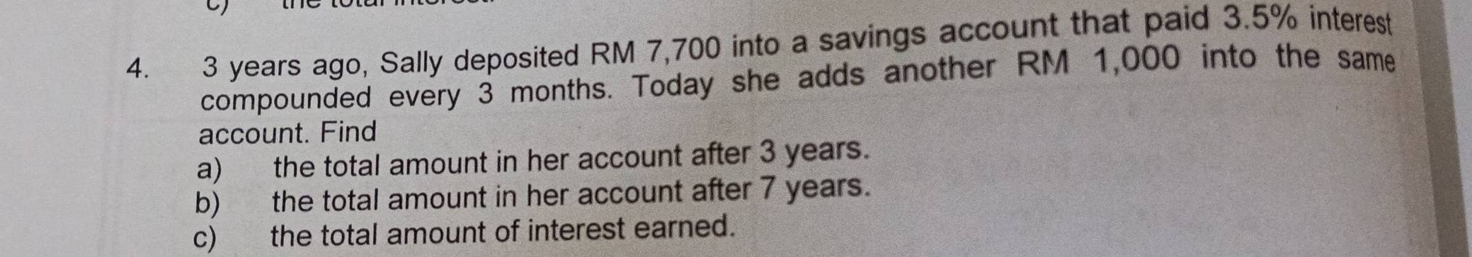 3 years ago, Sally deposited RM 7,700 into a savings account that paid 3.5% interest 
compounded every 3 months. Today she adds another RM 1,000 into the same 
account. Find 
a) the total amount in her account after 3 years. 
b) the total amount in her account after 7 years. 
c) the total amount of interest earned.