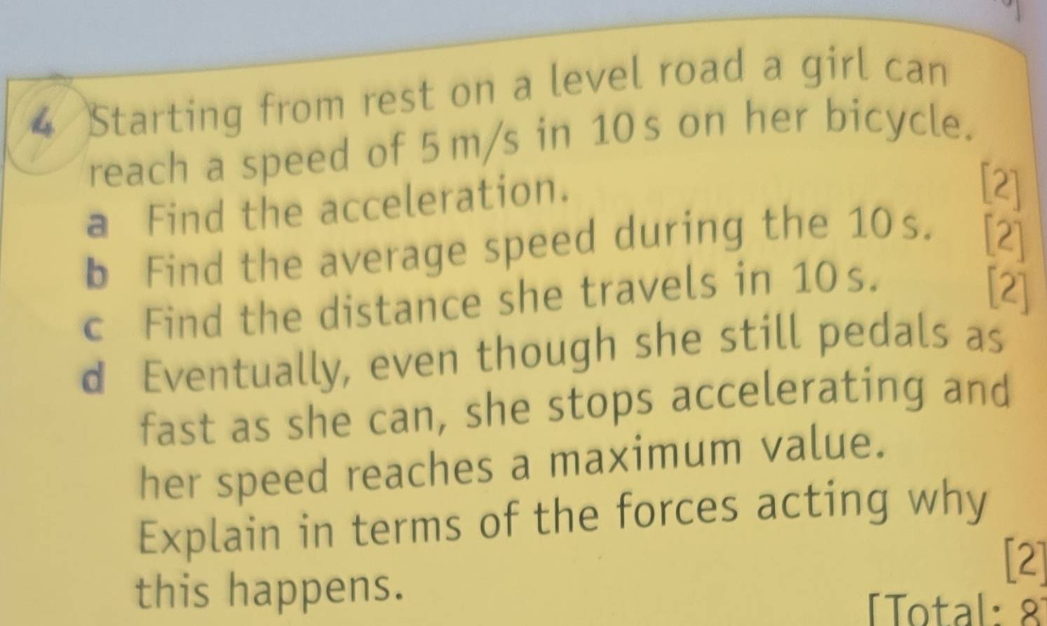 Starting from rest on a level road a girl can 
reach a speed of 5m/s in 10s on her bicycle. 
a Find the acceleration. 
[2] 
b Find the average speed during the 10s. [2] 
c Find the distance she travels in 10s. 
[2] 
d Eventually, even though she still pedals as 
fast as she can, she stops accelerating and 
her speed reaches a maximum value. 
Explain in terms of the forces acting why 
[2] 
this happens. 
Total: 8