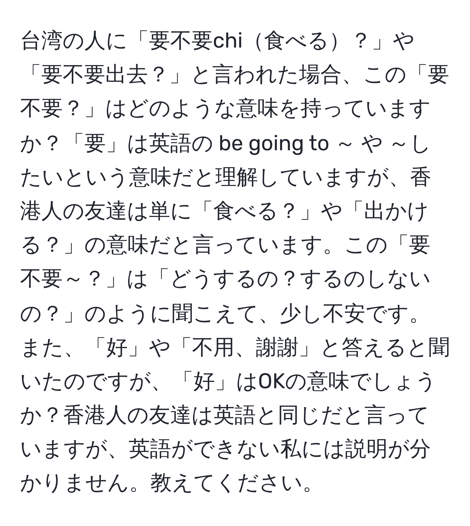 台湾の人に「要不要chi食べる？」や「要不要出去？」と言われた場合、この「要不要？」はどのような意味を持っていますか？「要」は英語の be going to ～ や ～したいという意味だと理解していますが、香港人の友達は単に「食べる？」や「出かける？」の意味だと言っています。この「要不要～？」は「どうするの？するのしないの？」のように聞こえて、少し不安です。また、「好」や「不用、謝謝」と答えると聞いたのですが、「好」はOKの意味でしょうか？香港人の友達は英語と同じだと言っていますが、英語ができない私には説明が分かりません。教えてください。