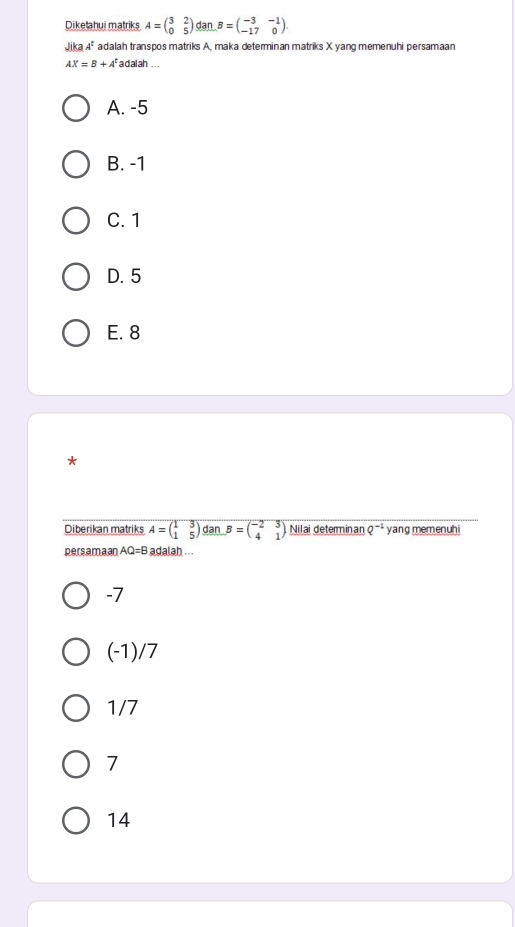 Diketahui matriks A=beginpmatrix 3&2 0&5endpmatrix an B=beginpmatrix -3&-1 -17&0endpmatrix
JikaA^t adalah transpos matriks A, maka determinan matriks X yang memenuhi persamaan
AX=B+A^t adalah ...
A. -5
B. -1
C. 1
D. 5
E. 8
*
Diberikan matriks A=beginpmatrix 1&3 1&5endpmatrix dan B=beginpmatrix -2&3 4&1endpmatrix Nilai determinan Q^(-2) yang memenuhi
persamaan AQ=B adalah ...
-7
(-1)/7
1/7
7
14