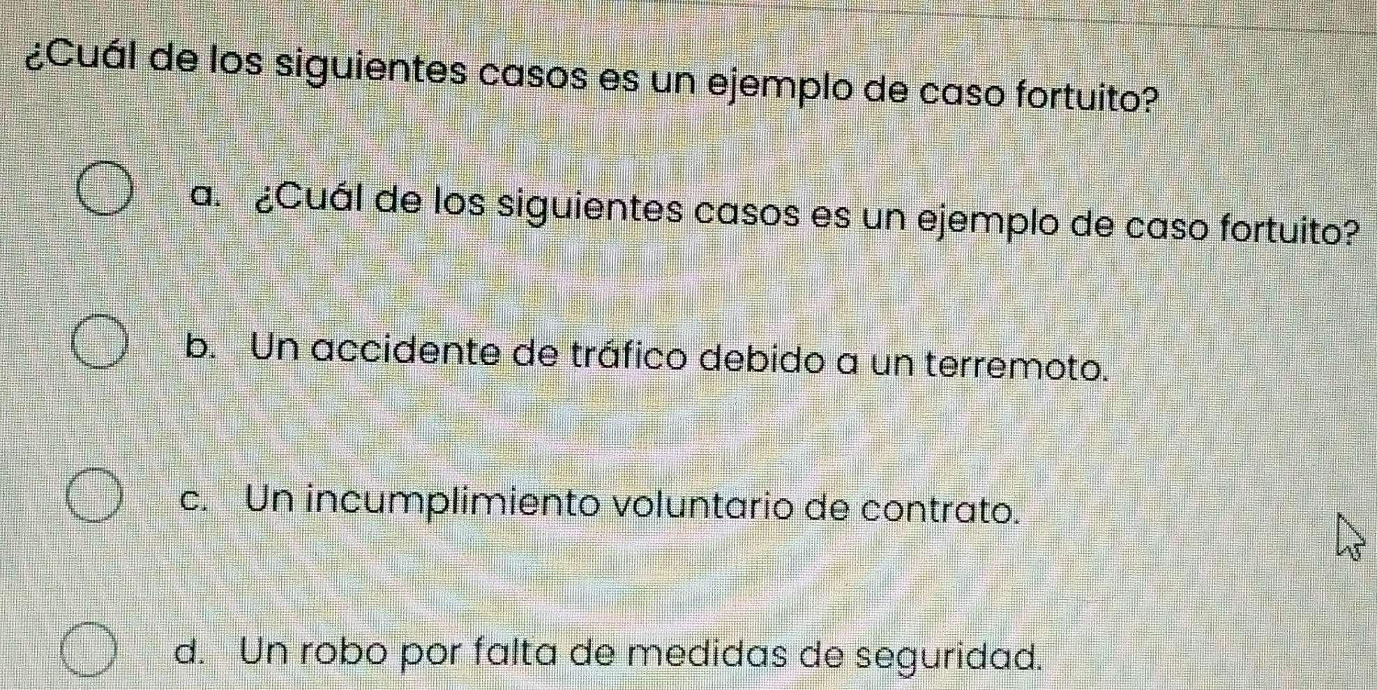 ¿Cuál de los siguientes casos es un ejemplo de caso fortuito?
a. ¿Cuál de los siguientes casos es un ejemplo de caso fortuito?
b. Un accidente de tráfico debido a un terremoto.
c. Un incumplimiento voluntario de contrato.
d. Un robo por falta de medidas de seguridad.