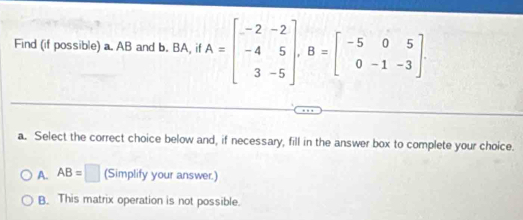 Find (if possible) a. AB and b. BA, if A=beginbmatrix -2&-2 -4&5 3&-5endbmatrix , B=beginbmatrix -5&0&5 0&-1&-3endbmatrix. 
a. Select the correct choice below and, if necessary, fill in the answer box to complete your choice.
A. AB=□ (Simplify your answer.)
B. This matrix operation is not possible.