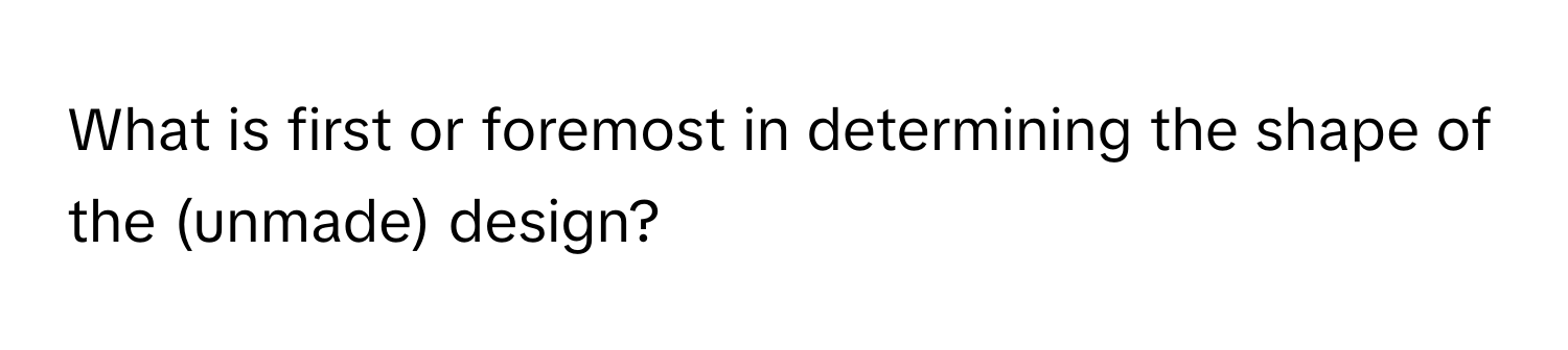 What is first or foremost in determining the shape of the (unmade) design?