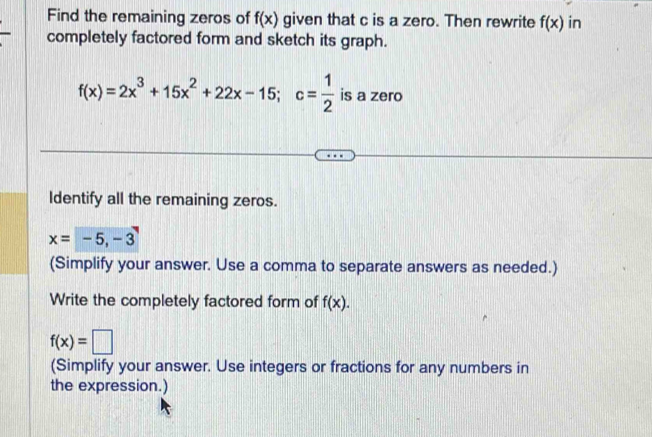 Find the remaining zeros of f(x) given that c is a zero. Then rewrite f(x) in 
completely factored form and sketch its graph.
f(x)=2x^3+15x^2+22x-15; c= 1/2  is a zero 
Identify all the remaining zeros.
x=-5, -3
(Simplify your answer. Use a comma to separate answers as needed.) 
Write the completely factored form of f(x).
f(x)=□
(Simplify your answer. Use integers or fractions for any numbers in 
the expression.)