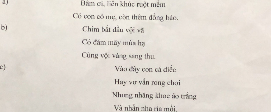 Bâm ơi, liền khúc ruột mềm 
Có con có mẹ, còn thêm đồng bào. 
b) Chim bắt đầu vội vã 
Có đám mây mùa hạ 
Cũng vội vàng sang thu. 
c) Vào đây con cá diếc 
Hay vơ vẫn rong chơi 
Nhung nhăng khoe áo trắng 
Và nhần nha ria mồi.