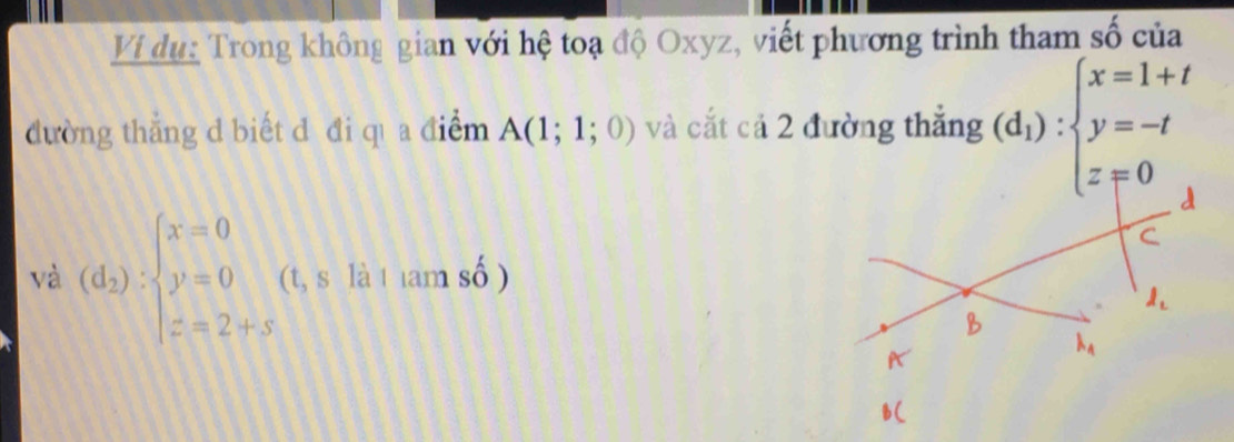 Vi dụ: Trong không gian với hệ toạ độ Oxyz, viết phương trình tham số của 
dường thắng d biết d đi qì a điểm A(1;1;0) và cắt cả 2 đường thắng (d_1):beginarrayl x=1+t y=-t z=0endarray.
và (d_2):beginarrayl x=0 y=0 z=2+sendarray. (t, s là 1am số )
l_1
lambda _4
