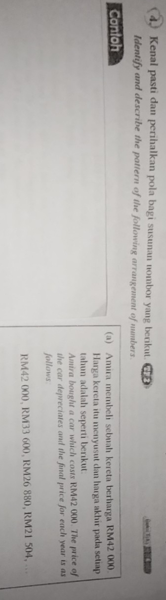 Kenal pasti dan perihalkan pola bagi susunan nombor yang berikut. Caskess To h s 
Identify and describe the pattern of the following arrangement of numbers. 
Contoh 
(a) Amira membeli sebuah kereta berharga RM42 000
Harga kereta itu menyusut dan harga akhir pada setiap 
tahun adalah seperti berikut. 
Amira bought a car which costs RM42 000. The price of 
the car depreciates and the final price for each year is as 
follows
RM42 000, RM33 600, RM26 880, RM21 504, .