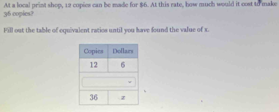 At a local print shop, 12 copies can be made for $6. At this rate, how much would it cost to make
36 copies? 
Fill out the table of equivalent ratios until you have found the value of x.