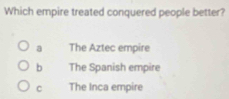 Which empire treated conquered people better?
a The Aztec empire
b The Spanish empire
C The Inca empire