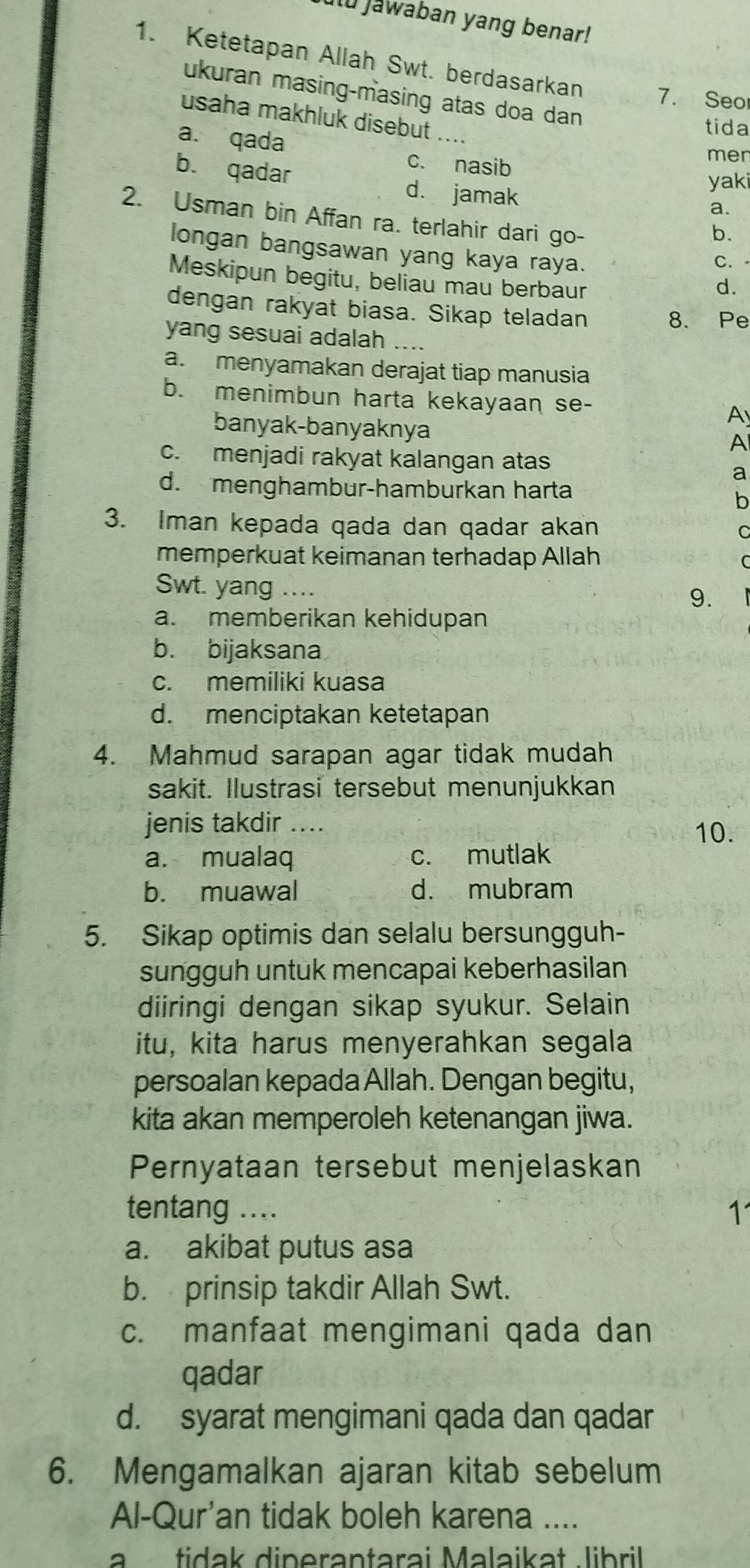 Jawaban yang benar!
1. Ketetapan Allah Swt. berdasarkan 7. Seo
ukuran masing-masing atas doa dan 
usaha makhluk disebut
a. qada
tida
c. nasib
men
yaki
b. qadar d. jamak
a.
2. Usman bin Affan ra. terlahir dari go-
b.
longan bangsawan yang kaya raya.
C. 
Meskipun begitu, beliau mau berbaur
d.
dengan rakyat biasa. Sikap teladan 8. Pe
yang sesuai adalah ....
a. menyamakan derajat tiap manusia
b. menimbun harta kekayaan se- A
banyak-banyaknya
A
c. menjadi rakyat kalangan atas
a
d. menghambur-hamburkan harta
b
3. Iman kepada qada dan qadar akan C
memperkuat keimanan terhadap Allah
C
Swt. yang .... 9.
a. memberikan kehidupan
b. bijaksana
c. memiliki kuasa
d. menciptakan ketetapan
4. Mahmud sarapan agar tidak mudah
sakit. Ilustrasi tersebut menunjukkan
jenis takdir … 10.
a. mualaq c. mutlak
b. muawal d. mubram
5. Sikap optimis dan selalu bersungguh-
sungguh untuk mencapai keberhasilan
diiringi dengan sikap syukur. Selain
itu, kita harus menyerahkan segala
persoalan kepada Allah. Dengan begitu,
kita akan memperoleh ketenangan jiwa.
Pernyataan tersebut menjelaskan
tentang .... 1
a. akibat putus asa
b. prinsip takdir Allah Swt.
c. manfaat mengimani qada dan
qadar
d. syarat mengimani qada dan qadar
6. Mengamalkan ajaran kitab sebelum
Al-Qur'an tidak boleh karena ....
a   tidak dinerantarai Malaikat libril