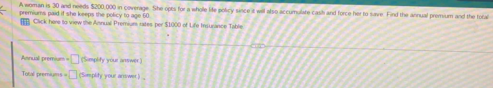 A woman is 30 and needs $200,000 in coverage. She opts for a whole life policy since it will also accumulate cash and force her to save. Find the annual premium and the total 
premiums paid if she keeps the policy to age 60. 
Click here to view the Annual Premium rates per $1000 of Life Insurance Table 
Annual premium =□ (Simplify your answer.) 
Total premiums =□ (Simplify your answer) 、