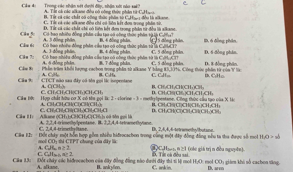 Trong các nhận xét dưới đây, nhận xét nào sai?
A. Tất cả các alkane đều có công thức phân tử C_nH_2n+2.
B. Tất cả các chất có công thức phân tử C_nH_2n+2 đều là alkane.
C. Tất cả các alkane đều chỉ có liên kết đơn trong phận tử.
D. Tất cả các chất chỉ có liên kết đơn trong phân tử đều là alkane.
Câu 5:  Có bao nhiêu đồng phân cầu tạo có công thức phân tử là C_6H_14
A. 3 đồng phân. B. 4 đồng phân. C 5 đồng phân. D. 6 đồng phân.
Câu 6: Có bao nhiêu đồng phân cầu tạo có công thức phân tử là C₄H₉Cl?
A. 3 đồng phân. B. 4 đồng phân. C. 5 đồng phân. D. 6 đồng phân.
Câu 7: Có bao nhiêu đồng phân cầu tạo có công thức phân tử là C_5H_11Cl
A. 6 đồng phân. B. 7 đồng phân. C. 5 đồng phân. D. 8 đồng phân.
Câu 8:  Phần trăm khối lượng cacbon trong phân tử alkane Y bằng 83,33%. Công thức phân tử của Y là:
A. C_2H_4 B. C₃H₈. C. C_4H_10. D. C_5H_12.
Câu 9:  CTCT nào sau đây có tên gọi là: isopentane
A. C(CH_3)_7 B. CH_3CH_2CH(CH_3)CH_3
C. CH_3CH_2CH(CH_3)CH_2CH_3 D. CH_3CH(CH_3)CH_2CH_2CH_3
Câu 10: Hợp chất hữu cơ X có tên gọi là: 2 - clorine - 3 - methylpentane. Công thức cầu tạo của X là:
A. CH_3CH_2CH(CI)CH(CH_3)_2 B. CH_3CH(CI)CH(CH_3)CH_2CH_3
C. CH_3CH_2CH(CH_3)CH_2CH_2Cl D. CH_3CH(CI)CH_2CH(CH_3)CH_3
Câu 11: Alkane (CH_3)_2CHCH_2C(CH_3) 1 có tên gọi là
A. 2,2,4-trimethylpentane. B. 2,2,4,4-tetramethytane.
C. 2,4,4-trimethyltane. D. 2,4,4,4-tetramethylbutane.
Câu 12:  Đốt cháy một hỗn hợp gồm nhiều hiđrocacbon trong cùng một dãy đồng đẳng nếu ta thu được số mol H_2O>so
mol CO_2 thì CTPT chung của dãy là:
A. C_nH_n,n≥ 2. B C_nH_2n+2,n≥ 1 (các giá trị n đều nguyên).
C. C_nH_2n-2,n≥ 2. D. Tất cả đều sai.
Câu 13: Đốt cháy các hiđrocacbon của dãy đồng đẳng nào dưới đây thì tỉ lệ mol H_2O : mol CO_2 giảm khi số cacbon tăng.
A. alkane. B. ankylen. C. ankin. D. aren