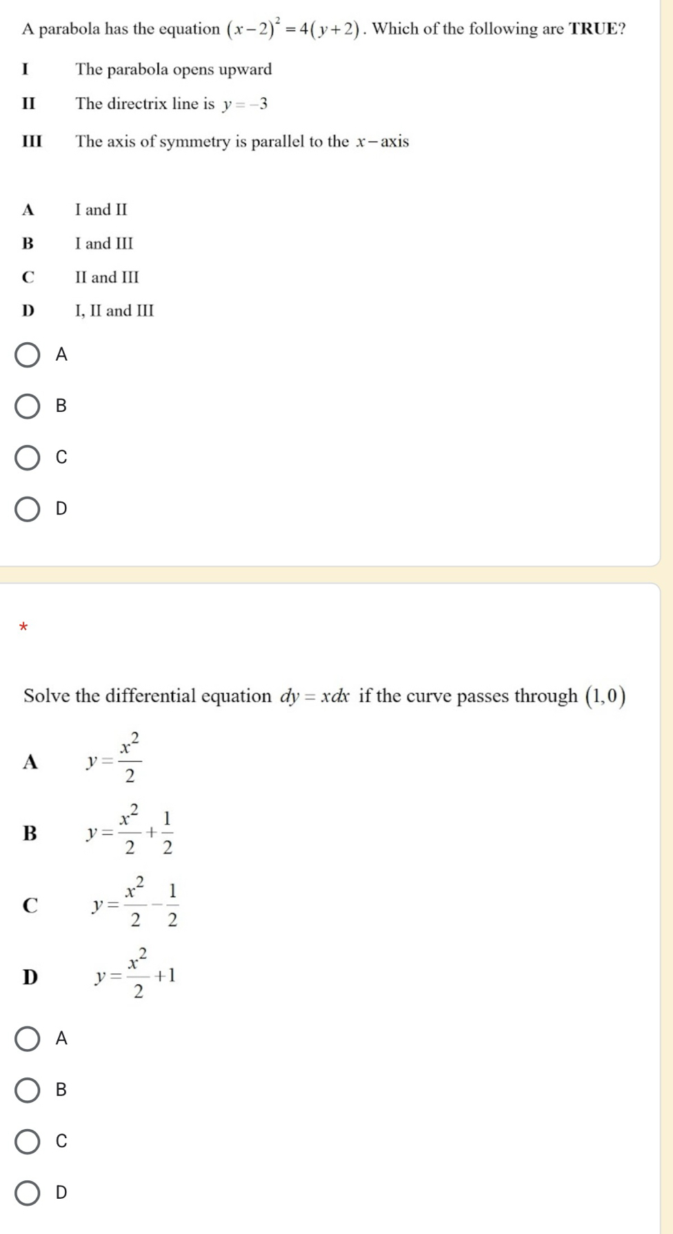 A parabola has the equation (x-2)^2=4(y+2). Which of the following are TRUE?
I The parabola opens upward
I The directrix line is y=-3
III The axis of symmetry is parallel to the x-axis
A I and II
Bì I and III
C₹ II and III
D₹ I, II and III
A
B
C
D
*
Solve the differential equation dy=xdx if the curve passes through (1,0)
A y= x^2/2 
B y= x^2/2 + 1/2 
C y= x^2/2 - 1/2 
D y= x^2/2 +1
A
B
C
D