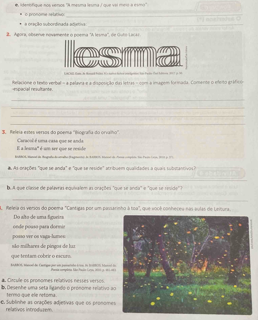 Identifique nos versos ''A mesma lesma / que vai meio a esmo'' :
o pronome relativo:
_
_
a oração subordinada adjetiva:_
2. Agora, observe novamente o poema ''A lesma'', de Guto Lacaz.
LACAZ, Guto. Pe Ronald Polito. A'e outvos dichos inteligentes:São Paulo: Ōué Editora, 2017. p. 50
Relacione o texto verbal - a palavra e a disposição das letras — com a imagem formada. Comente o efeito gráfico-
-espacial resultante.
_
_
_
_
3, Releia estes versos do poema “Biografia do orvalho”.
Caracol é uma casa que se anda
E a lesma" é um ser que se reside
BARROS, Manoel de. Biografia do orvalho (fragmento). &x BARROS, Manoel de. Poesia completa, São Paulo: Leya, 2010. p. 371.
a. As orações “que se anda” e “que se reside'' atribuem qualidades a quais substantivos?
_
_
b. A que classe de palavras equivalem as orações ''que se anda' e ''que se reside"?
_
Releia os versos do poema "Cantigas por um passarinho à toa", que você conheceu nas aulas de Leitura.
Do alto de uma figueira
onde pouso para dormir
posso ver os vaga-lumes:
são milhares de pingos de luz
que tentam cobrir o escuro.
BARROS, Manoel de. Cantigas por um passarinho à toa. A. BARBOS, Manoel de
Poesia completa. São Paulo: Leya, 2010, p. 481-483
a. Circule os pronomes relativos nesses versos.
b. Desenhe uma seta ligando o pronome relativo ao
termo que ele retoma.
c. Sublinhe as orações adjetivas que os pronomes
relativos introduzem.