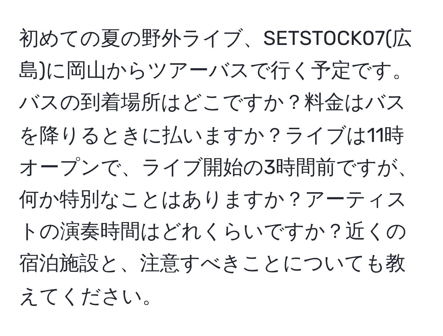 初めての夏の野外ライブ、SETSTOCK07(広島)に岡山からツアーバスで行く予定です。バスの到着場所はどこですか？料金はバスを降りるときに払いますか？ライブは11時オープンで、ライブ開始の3時間前ですが、何か特別なことはありますか？アーティストの演奏時間はどれくらいですか？近くの宿泊施設と、注意すべきことについても教えてください。