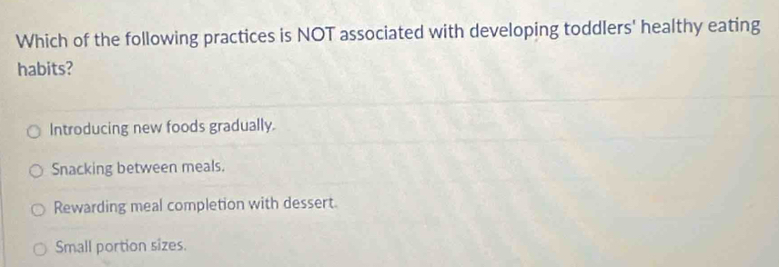 Which of the following practices is NOT associated with developing toddlers' healthy eating
habits?
Introducing new foods gradually.
Snacking between meals.
Rewarding meal completion with dessert.
Small portion sizes.