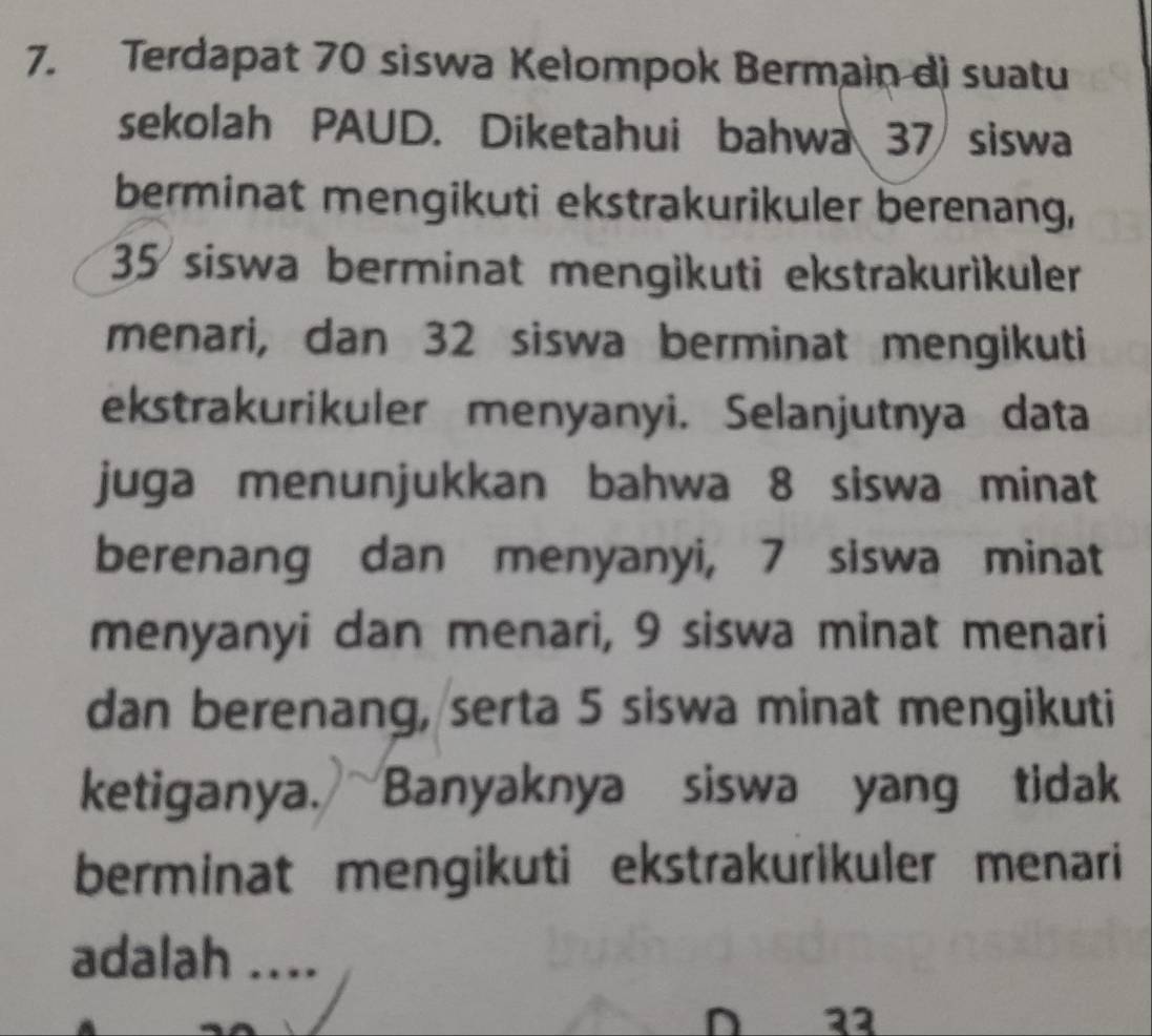 Terdapat 70 siswa Kelompok Bermain di suatu 
sekolah PAUD. Diketahui bahwa 37 siswa 
berminat mengikuti ekstrakurikuler berenang,
35 siswa berminat mengikuti ekstrakurìkuler 
menari, dan 32 siswa berminat mengikuti 
ekstrakurikuler menyanyi. Selanjutnya data 
juga menunjukkan bahwa 8 siswa minat 
berenang dan menyanyi, 7 siswa minat 
menyanyi dan menari, 9 siswa minat menari 
dan berenang, serta 5 siswa minat mengikuti 
ketiganya. Banyaknya siswa yang tidak 
berminat mengikuti ekstrakurikuler menari 
adalah .... 
D 32