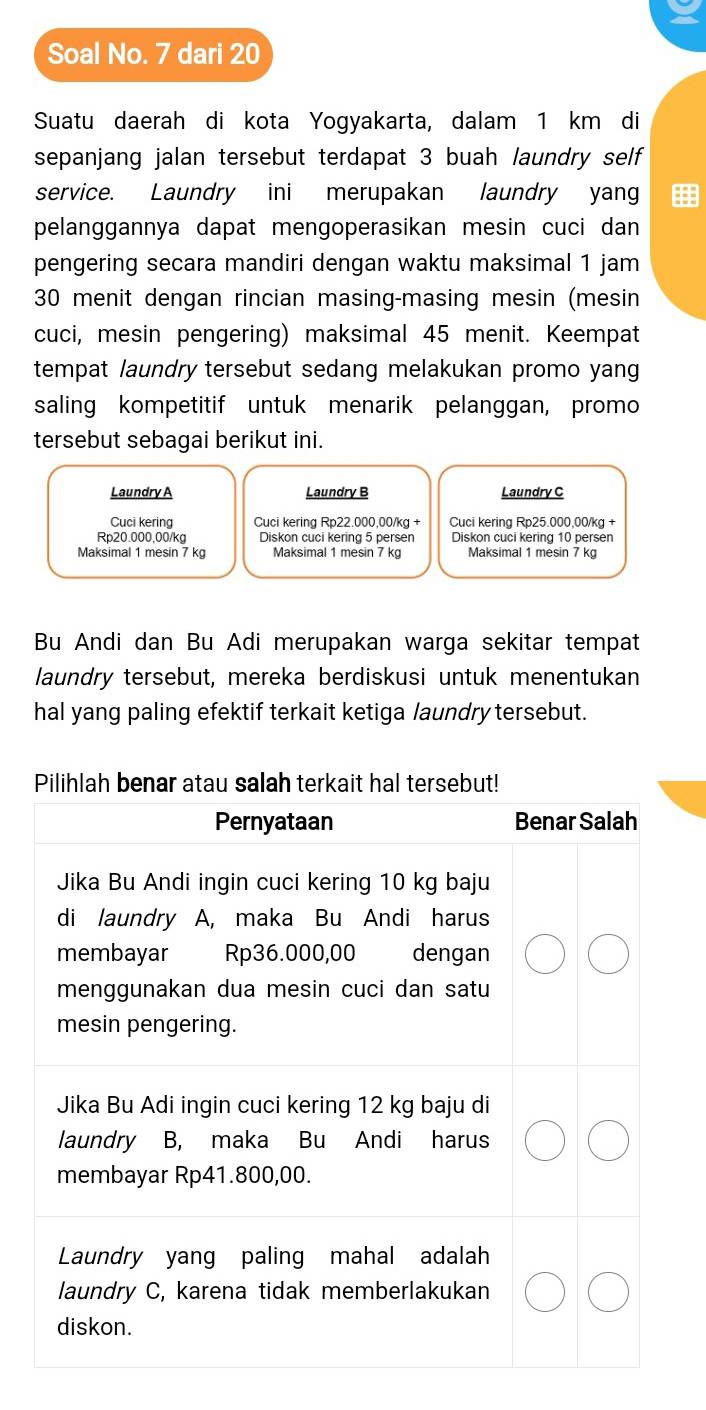 Soal No. 7 dari 20
Suatu daerah di kota Yogyakarta, dalam 1 km di 
sepanjang jalan tersebut terdapat 3 buah laundry self 
service. Laundry ini merupakan laundry yan 
pelanggannya dapat mengoperasikan mesin cuci dan 
pengering secara mandiri dengan waktu maksimal 1 jam
30 menit dengan rincian masing-masing mesin (mesin 
cuci, mesin pengering) maksimal 45 menit. Keempat 
tempat laundry tersebut sedang melakukan promo yang 
saling kompetitif untuk menarik pelanggan, promo 
tersebut sebagai berikut ini. 
Laundry A Laundry B Laundry C 
Cuci kering Cuci kering Rp22.000,00/kg + Cuci kering Rp25.000,00/kg +
Rp20.000,00/kg Diskon cuci kering 5 persen Diskon cuci kering 10 persen 
Maksimal 1 mesin 7 kg Maksimal 1 mesin 7 kg Maksimal 1 mesin 7 kg
Bu Andi dan Bu Adi merupakan warga sekitar tempat 
laundry tersebut, mereka berdiskusi untuk menentukan 
hal yang paling efektif terkait ketiga laundry tersebut.